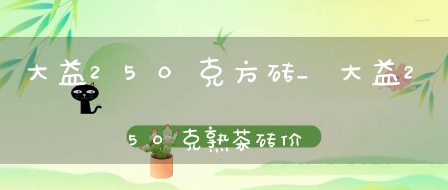 大益250克方砖_大益250克熟茶砖价格