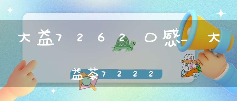 大益7262口感_大益茶7222