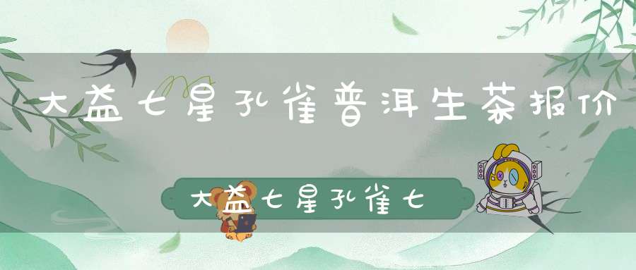 大益七星孔雀普洱生茶报价大益七星孔雀七千多万