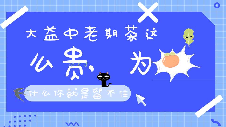 大益中老期茶这么贵,为什么你就是留不住?