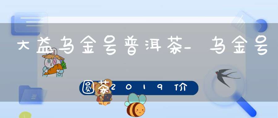 大益乌金号普洱茶_乌金号圆茶2019价格