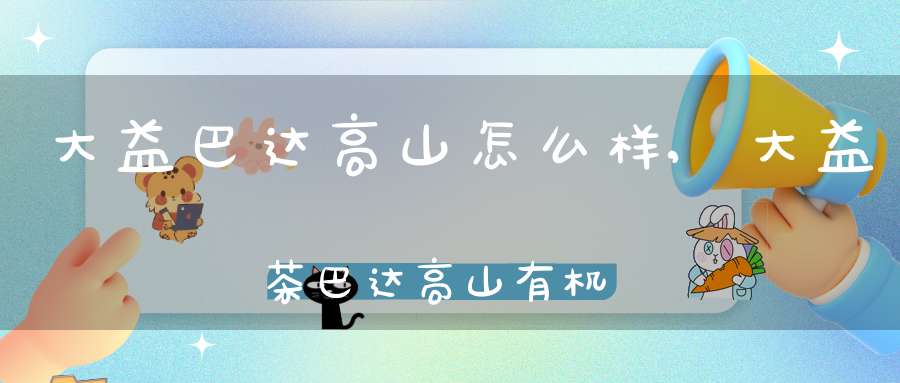 大益巴达高山怎么样,大益茶巴达高山有机茶价格