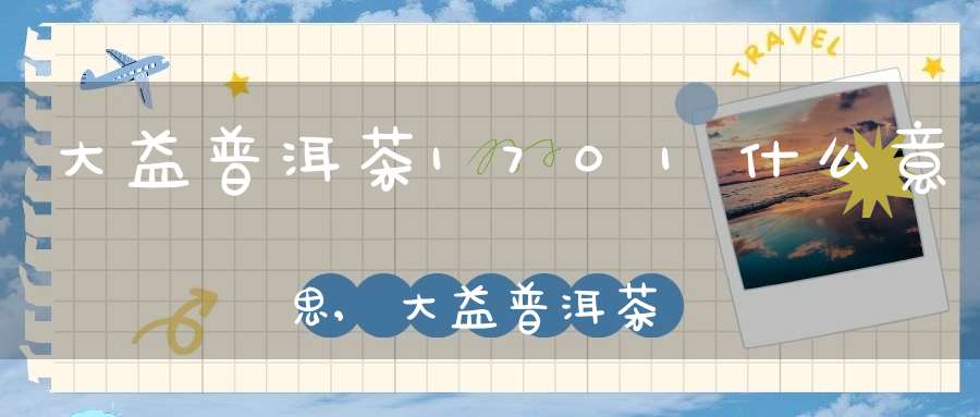 大益普洱茶1701什么意思,大益普洱茶0712