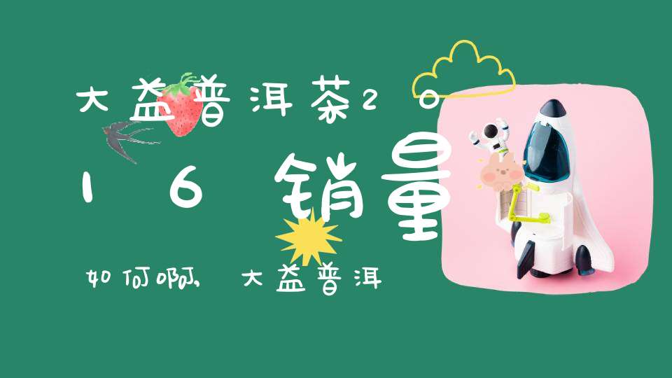 大益普洱茶2016销量如何啊,大益普洱茶2017价格