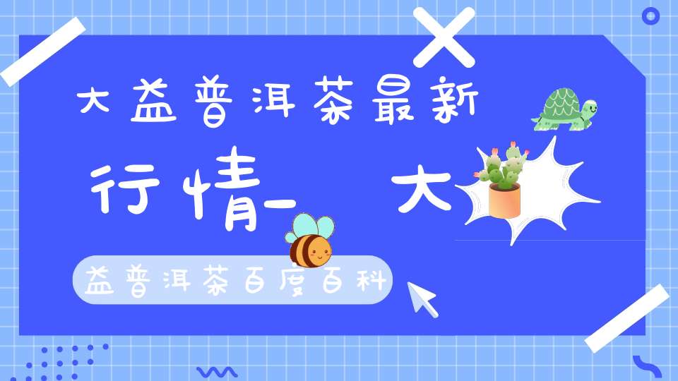 大益普洱茶最新行情_大益普洱茶百度百科