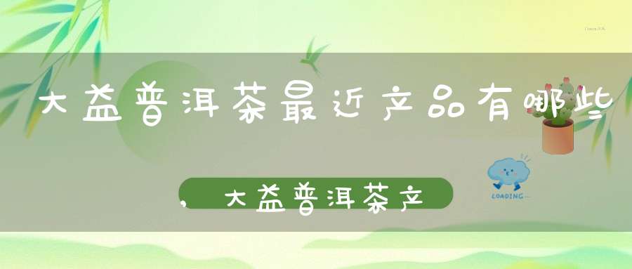 大益普洱茶最近产品有哪些,大益普洱茶产品大全