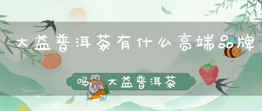 大益普洱茶有什么高端品牌吗,大益普洱茶十大高端品牌
