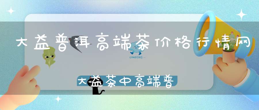大益普洱高端茶价格行情网大益茶中高端普洱茶有什么