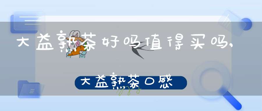 大益熟茶好吗值得买吗,大益熟茶口感