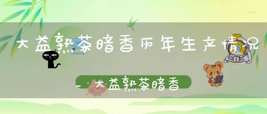 大益熟茶暗香历年生产情况_大益熟茶暗香历年生产量