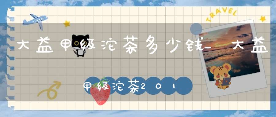 大益甲级沱茶多少钱_大益甲级沱茶2018点评