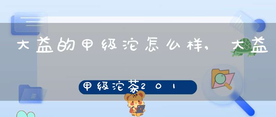 大益的甲级沱怎么样,大益甲级沱茶2018点评