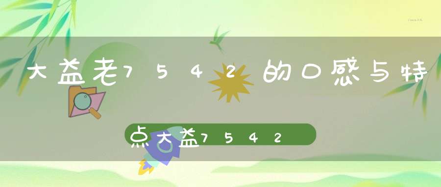 大益老7542的口感与特点大益7542为什么越来越贵