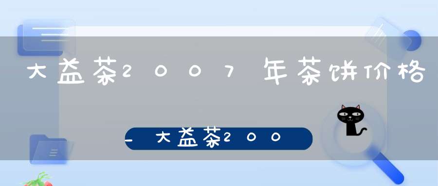 大益茶2007年茶饼价格_大益茶2007年产品