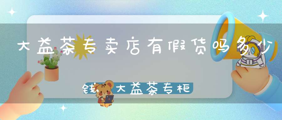 大益茶专卖店有假货吗多少钱,大益茶专柜