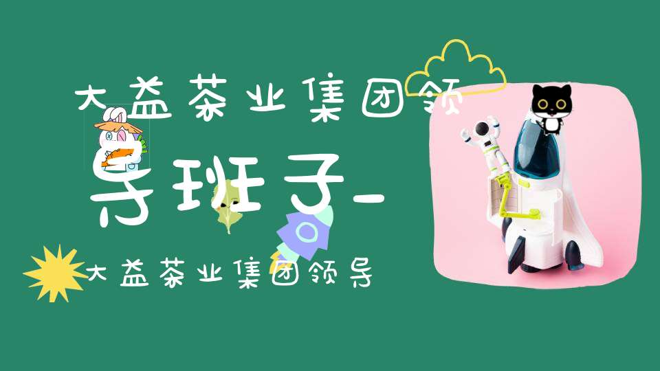 大益茶业集团领导班子_大益茶业集团领导班子成员