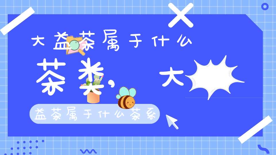 大益茶属于什么茶类,大益茶属于什么茶系列