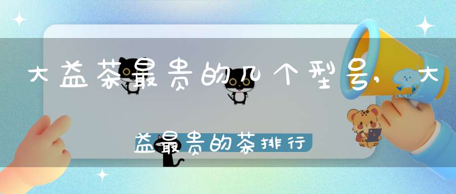 大益茶最贵的几个型号,大益最贵的茶排行