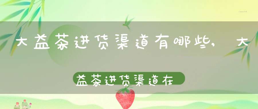 大益茶进货渠道有哪些,大益茶进货渠道在哪