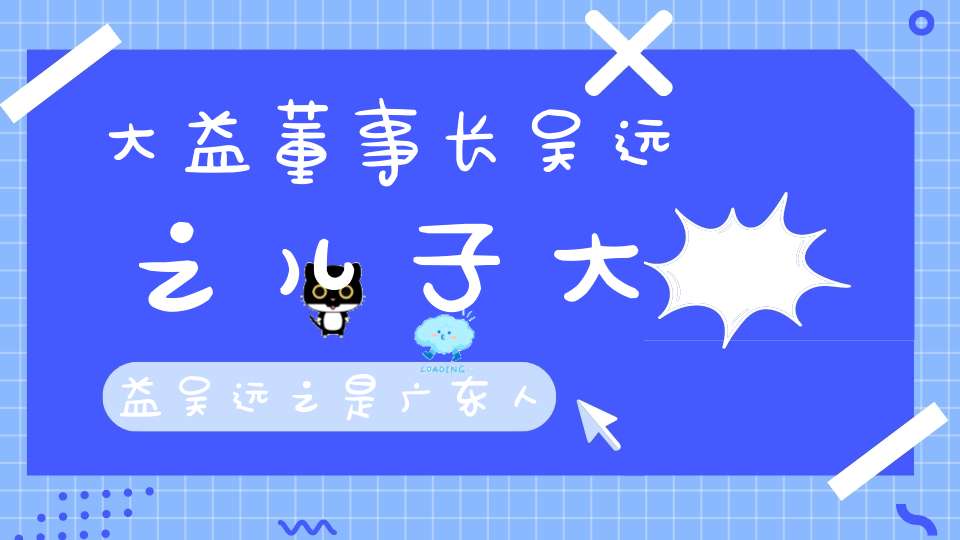 大益董事长吴远之儿子大益吴远之是广东人吗