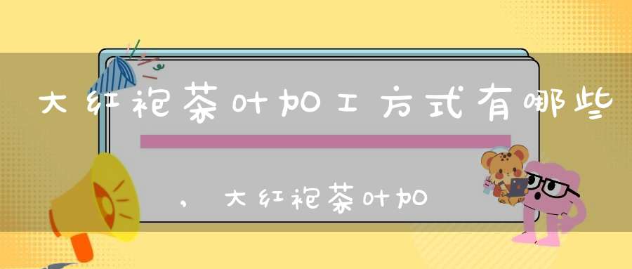 大红袍茶叶加工方式有哪些,大红袍茶叶加工方式是什么