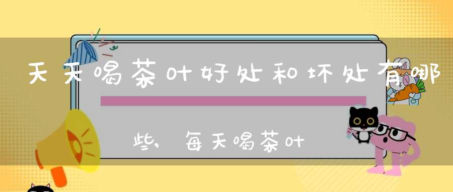 天天喝茶叶好处和坏处有哪些,每天喝茶叶对身体有什么坏处