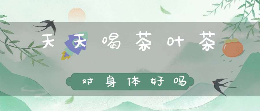 天天喝茶叶茶对身体好吗