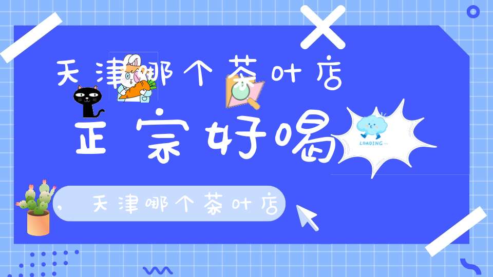 天津哪个茶叶店正宗好喝,天津哪个茶叶店好