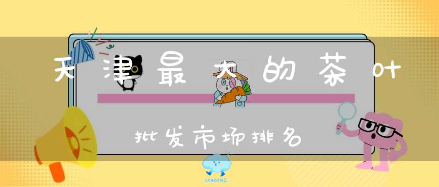 天津最大的茶叶批发市场排名