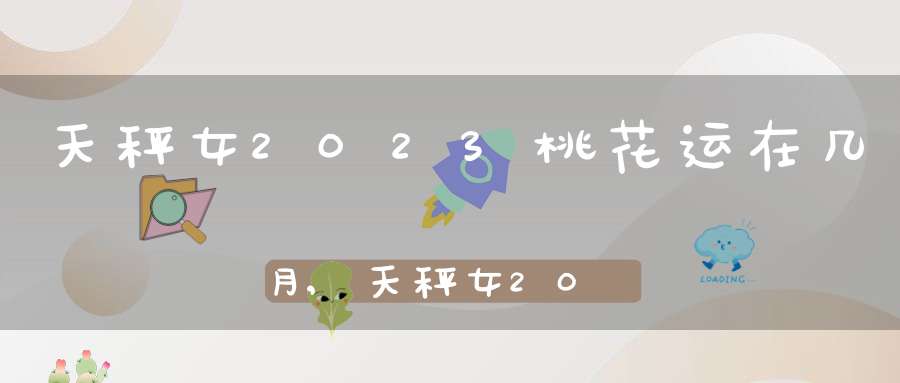 天秤女2023桃花运在几月,天秤女2023年的爱情运势