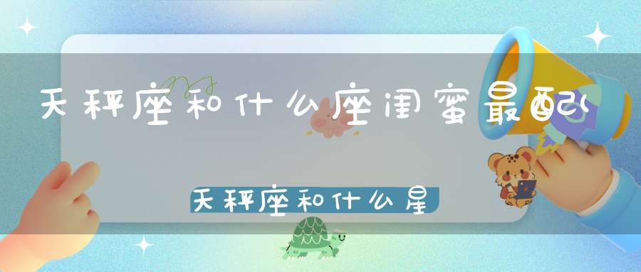 天秤座和什么座闺蜜最配(天秤座和什么星座最能成为朋友)