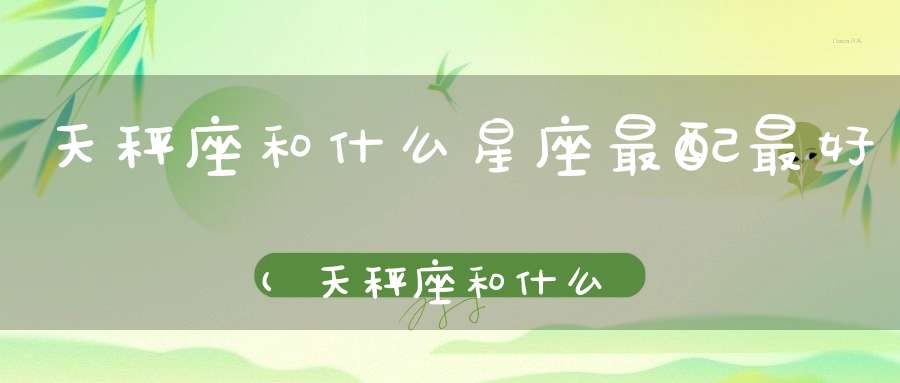 天秤座和什么星座最配最好(天秤座和什么星座最配？)