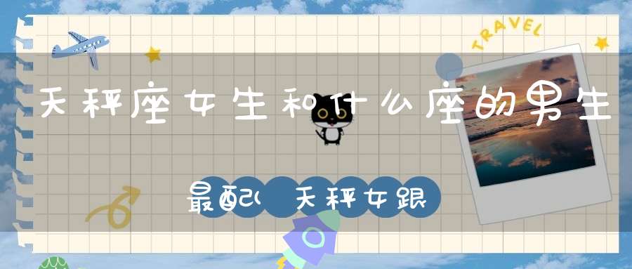 天秤座女生和什么座的男生最配(天秤女跟什么星座男最配)