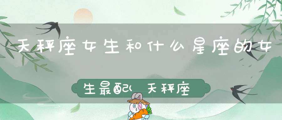 天秤座女生和什么星座的女生最配(天秤座女生和什么座最配)
