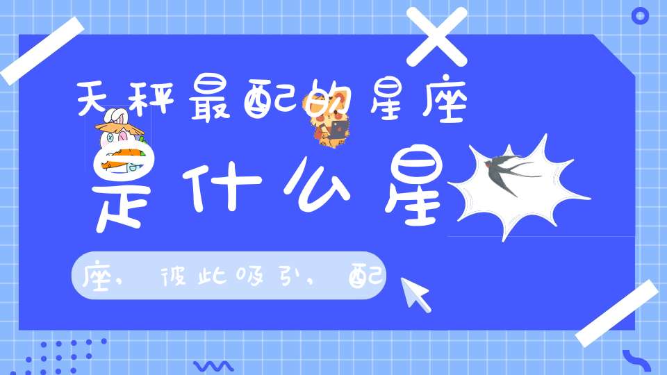 天秤最配的星座是什么星座,彼此吸引,配合默契