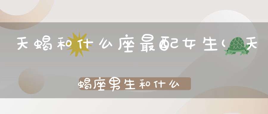 天蝎和什么座最配女生(天蝎座男生和什么星座女生最配呢？)