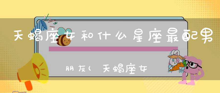 天蝎座女和什么星座最配男朋友(天蝎座女生配什么星座男朋友)