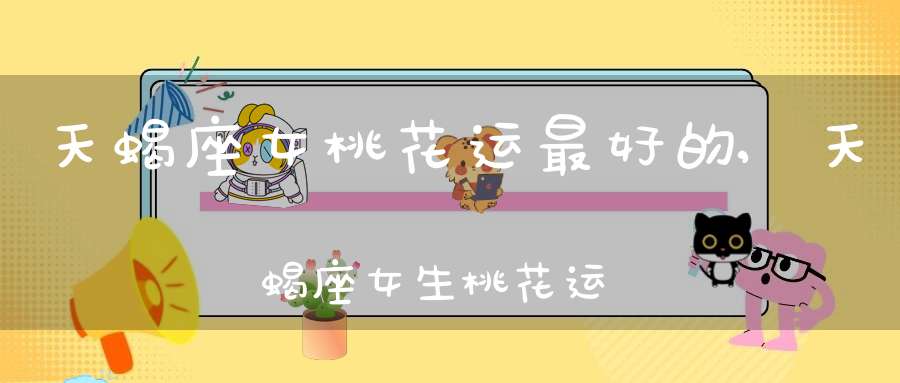 天蝎座女桃花运最好的,天蝎座女生桃花运好吗