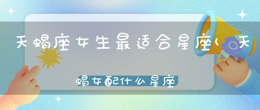 天蝎座女生最适合星座(天蝎女配什么星座)