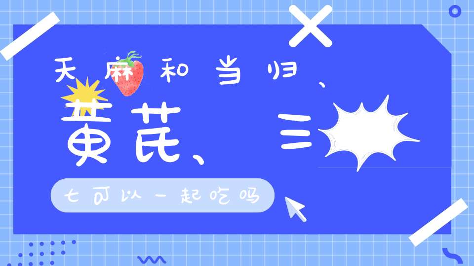 天麻和当归、黄芪、三七可以一起吃吗？