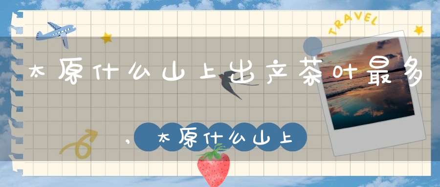 太原什么山上出产茶叶最多,太原什么山上出产茶叶多