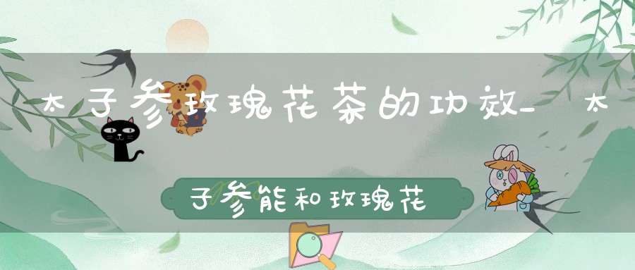 太子参玫瑰花茶的功效_太子参能和玫瑰花一起泡水喝吗