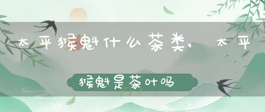 太平猴魁什么茶类,太平猴魁是茶叶吗?