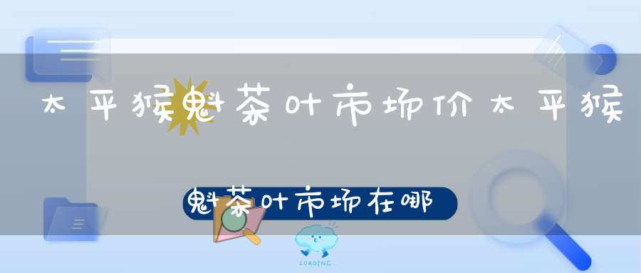 太平猴魁茶叶市场价太平猴魁茶叶市场在哪里
