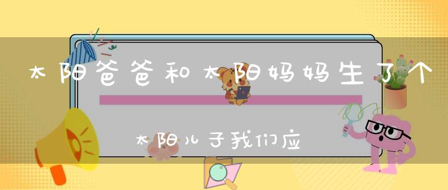 太阳爸爸和太阳妈妈生了个太阳儿子，我们应该说什么祝贺辞恭喜他
