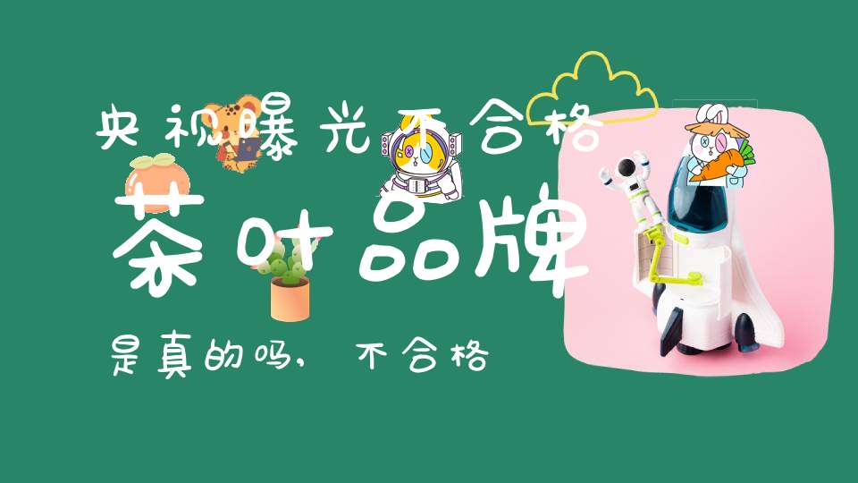央视曝光不合格茶叶品牌是真的吗,不合格的茶叶具有价值吗