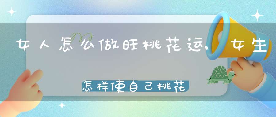 女人怎么做旺桃花运,女生怎样使自己桃花运更旺???