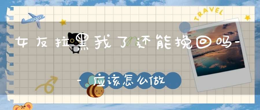 女友拉黑我了还能挽回吗--应该怎么做