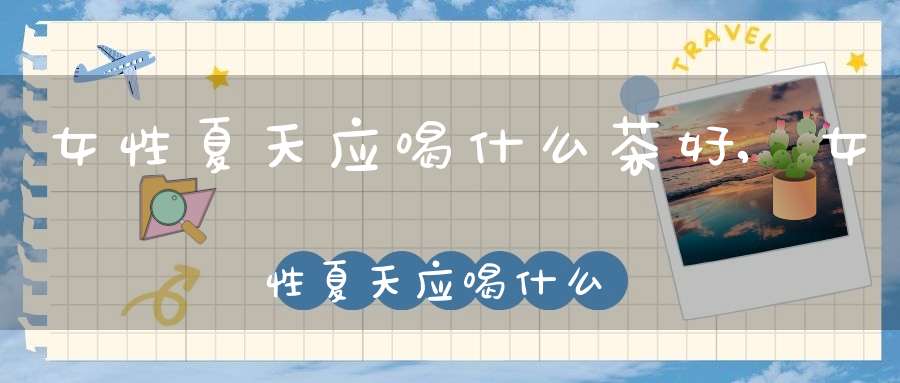 女性夏天应喝什么茶好,女性夏天应喝什么茶最好
