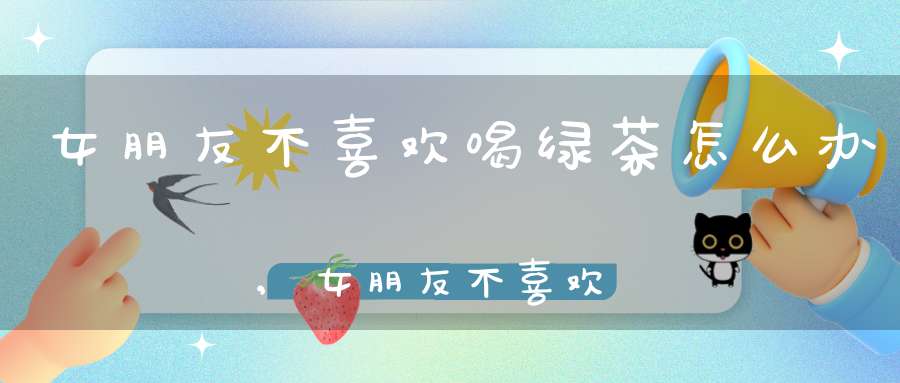 女朋友不喜欢喝绿茶怎么办,女朋友不喜欢喝绿茶正常吗